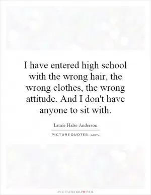 I have entered high school with the wrong hair, the wrong clothes, the wrong attitude. And I don't have anyone to sit with Picture Quote #1