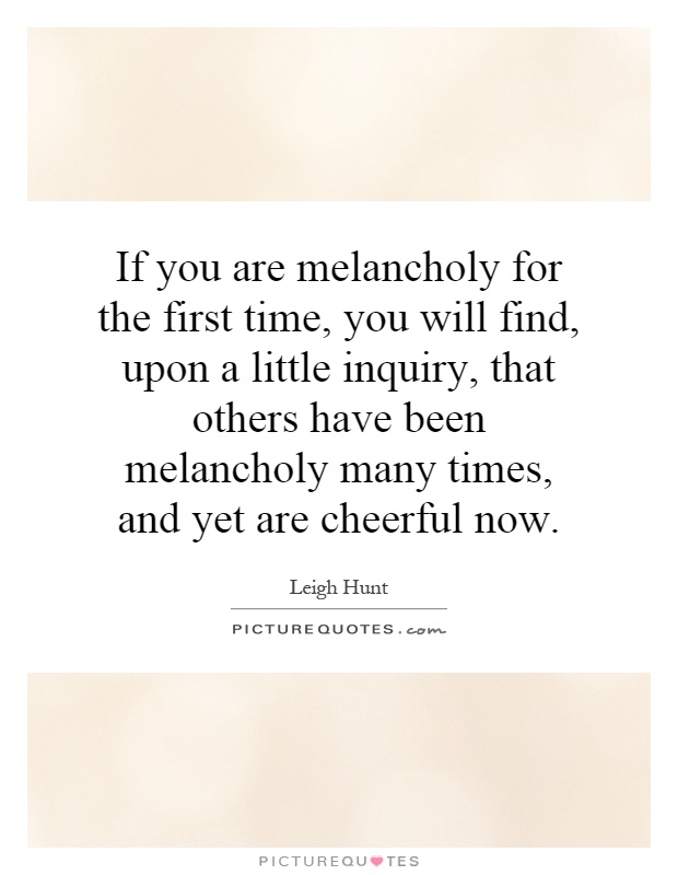 If you are melancholy for the first time, you will find, upon a little inquiry, that others have been melancholy many times, and yet are cheerful now Picture Quote #1