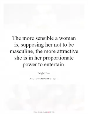 The more sensible a woman is, supposing her not to be masculine, the more attractive she is in her proportionate power to entertain Picture Quote #1