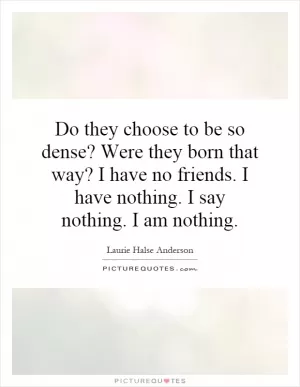 Do they choose to be so dense? Were they born that way? I have no friends. I have nothing. I say nothing. I am nothing Picture Quote #1