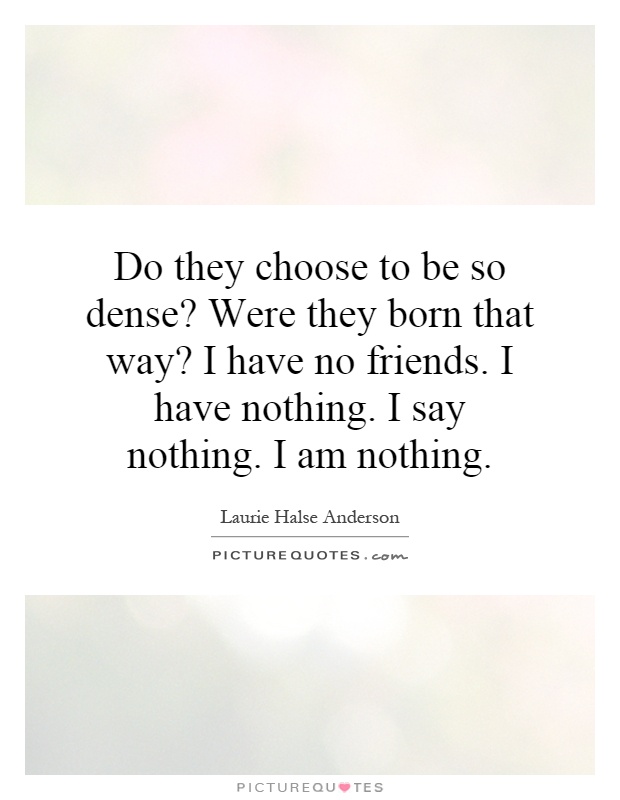Do they choose to be so dense? Were they born that way? I have no friends. I have nothing. I say nothing. I am nothing Picture Quote #1