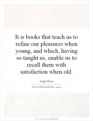 It is books that teach us to refine our pleasures when young, and which, having so taught us, enable us to recall them with satisfaction when old Picture Quote #1
