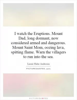 I watch the Eruptions. Mount Dad, long dormant, now considered armed and dangerous. Mount Saint Mom, oozing lava, spitting flame. Warn the villagers to run into the sea Picture Quote #1