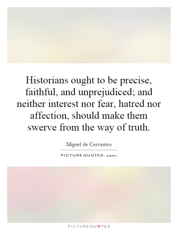 Historians ought to be precise, faithful, and unprejudiced; and neither interest nor fear, hatred nor affection, should make them swerve from the way of truth Picture Quote #1