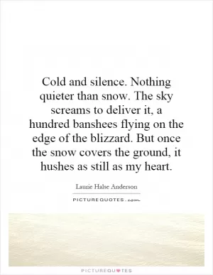 Cold and silence. Nothing quieter than snow. The sky screams to deliver it, a hundred banshees flying on the edge of the blizzard. But once the snow covers the ground, it hushes as still as my heart Picture Quote #1
