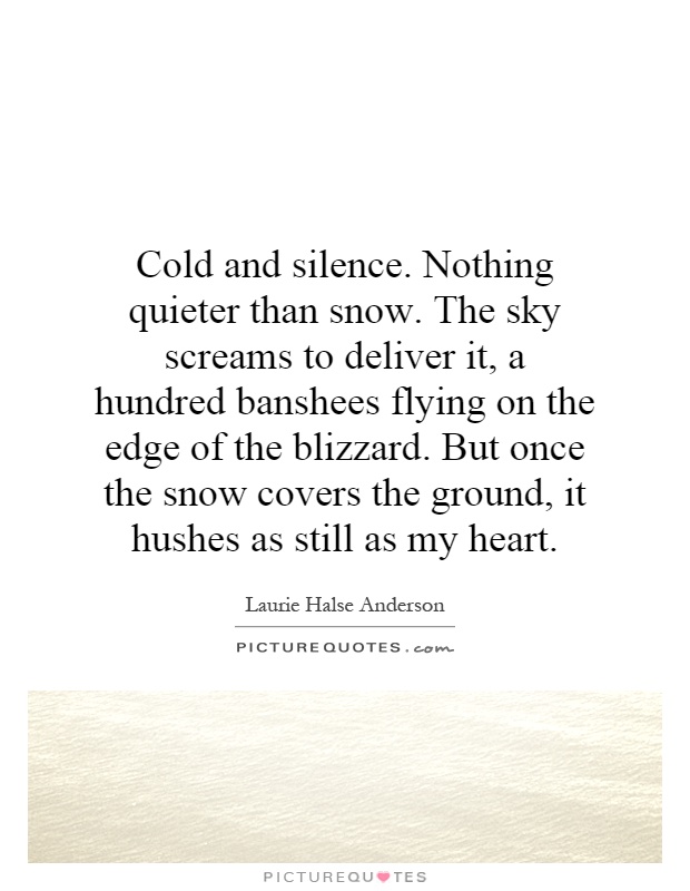 Cold and silence. Nothing quieter than snow. The sky screams to deliver it, a hundred banshees flying on the edge of the blizzard. But once the snow covers the ground, it hushes as still as my heart Picture Quote #1