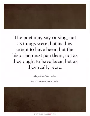 The poet may say or sing, not as things were, but as they ought to have been; but the historian must pen them, not as they ought to have been, but as they really were Picture Quote #1