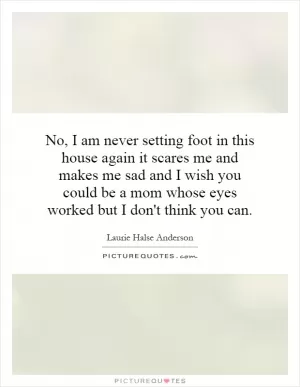No, I am never setting foot in this house again it scares me and makes me sad and I wish you could be a mom whose eyes worked but I don't think you can Picture Quote #1