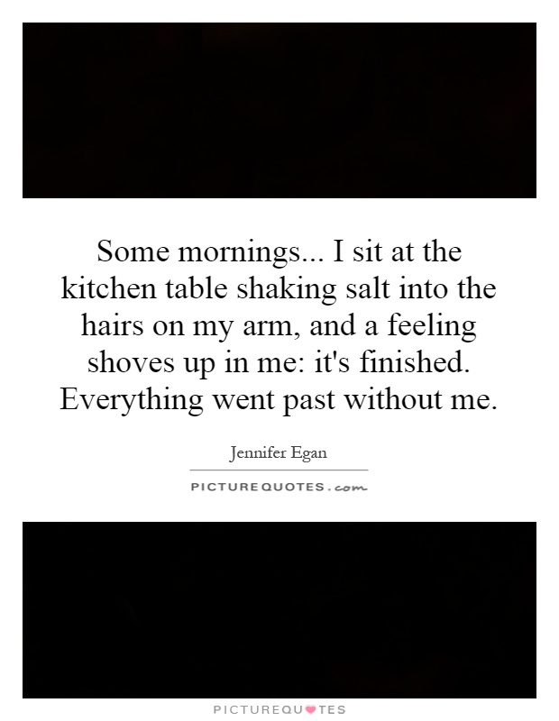 Some mornings... I sit at the kitchen table shaking salt into the hairs on my arm, and a feeling shoves up in me: it's finished. Everything went past without me Picture Quote #1