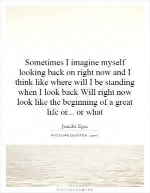 Sometimes I imagine myself looking back on right now and I think like where will I be standing when I look back Will right now look like the beginning of a great life or... or what Picture Quote #1
