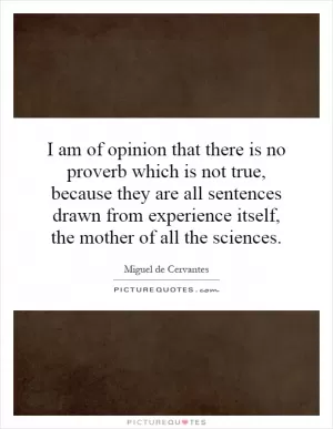 I am of opinion that there is no proverb which is not true, because they are all sentences drawn from experience itself, the mother of all the sciences Picture Quote #1