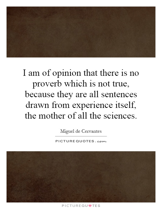 I am of opinion that there is no proverb which is not true, because they are all sentences drawn from experience itself, the mother of all the sciences Picture Quote #1