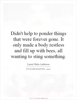 Didn't help to ponder things that were forever gone. It only made a body restless and fill up with bees, all wanting to sting something Picture Quote #1