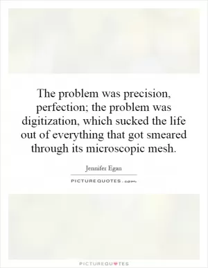 The problem was precision, perfection; the problem was digitization, which sucked the life out of everything that got smeared through its microscopic mesh Picture Quote #1