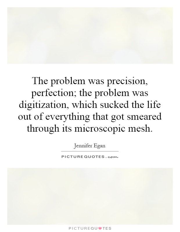 The problem was precision, perfection; the problem was digitization, which sucked the life out of everything that got smeared through its microscopic mesh Picture Quote #1
