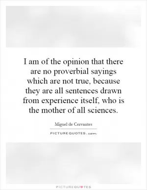 I am of the opinion that there are no proverbial sayings which are not true, because they are all sentences drawn from experience itself, who is the mother of all sciences Picture Quote #1