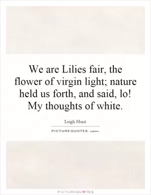 We are Lilies fair, the flower of virgin light; nature held us forth, and said, lo! My thoughts of white Picture Quote #1