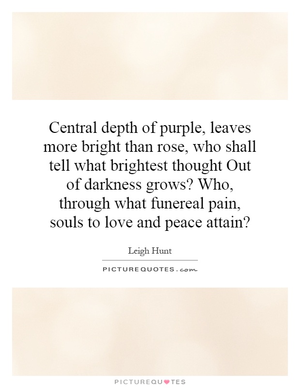 Central depth of purple, leaves more bright than rose, who shall tell what brightest thought Out of darkness grows? Who, through what funereal pain, souls to love and peace attain? Picture Quote #1