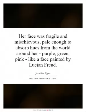 Her face was fragile and mischievous, pale enough to absorb hues from the world around her - purple, green, pink - like a face painted by Lucian Freud Picture Quote #1