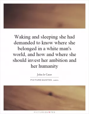 Waking and sleeping she had demanded to know where she belonged in a white man's world, and how and where she should invest her ambition and her humanity Picture Quote #1
