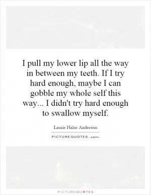I pull my lower lip all the way in between my teeth. If I try hard enough, maybe I can gobble my whole self this way... I didn't try hard enough to swallow myself Picture Quote #1