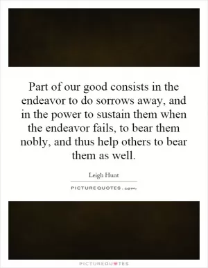 Part of our good consists in the endeavor to do sorrows away, and in the power to sustain them when the endeavor fails, to bear them nobly, and thus help others to bear them as well Picture Quote #1