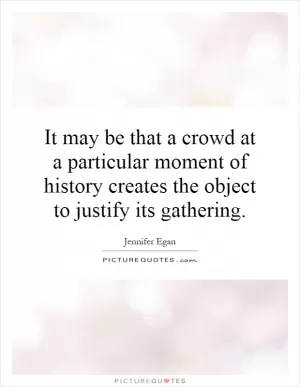 It may be that a crowd at a particular moment of history creates the object to justify its gathering Picture Quote #1