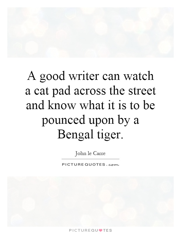 A good writer can watch a cat pad across the street and know what it is to be pounced upon by a Bengal tiger Picture Quote #1