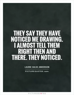 They say they have noticed me drawing. I almost tell them right then and there. They noticed Picture Quote #1