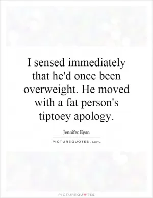 I sensed immediately that he'd once been overweight. He moved with a fat person's tiptoey apology Picture Quote #1
