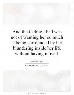 And the feeling I had was not of wanting her so much as being surrounded by her, blundering inside her life without having moved Picture Quote #1