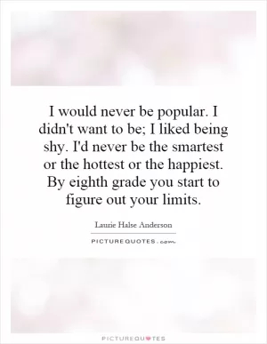I would never be popular. I didn't want to be; I liked being shy. I'd never be the smartest or the hottest or the happiest. By eighth grade you start to figure out your limits Picture Quote #1