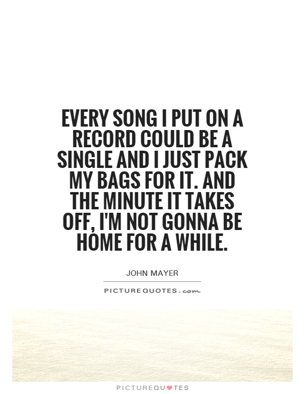 Every song I put on a record could be a single and I just pack my bags for it. And the minute it takes off, I'm not gonna be home for a while Picture Quote #1
