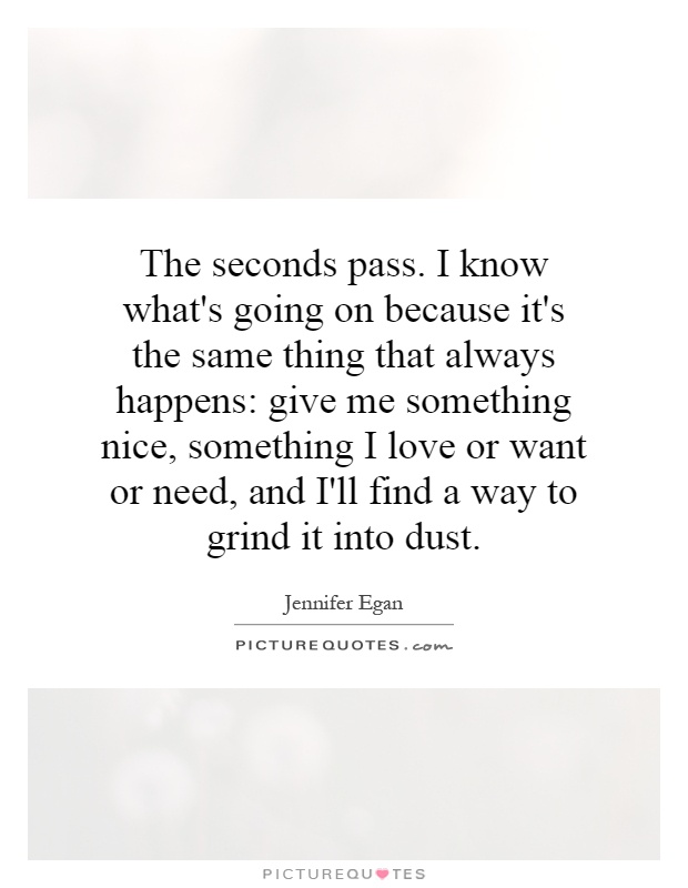 The seconds pass. I know what's going on because it's the same thing that always happens: give me something nice, something I love or want or need, and I'll find a way to grind it into dust Picture Quote #1