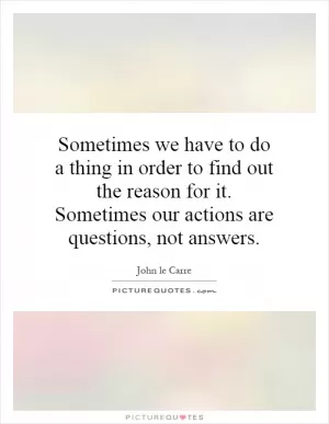 Sometimes we have to do a thing in order to find out the reason for it. Sometimes our actions are questions, not answers Picture Quote #1