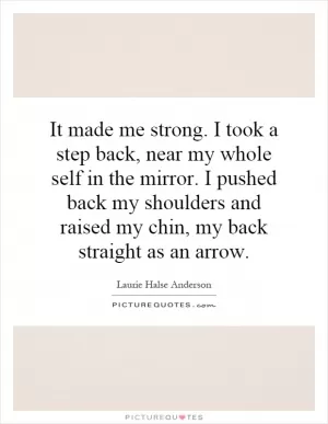 It made me strong. I took a step back, near my whole self in the mirror. I pushed back my shoulders and raised my chin, my back straight as an arrow Picture Quote #1