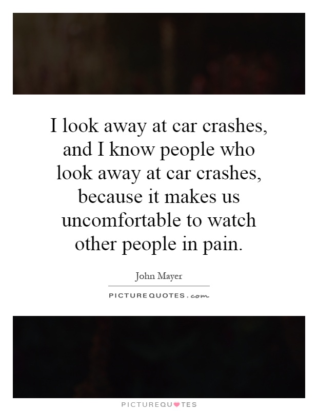 I look away at car crashes, and I know people who look away at car crashes, because it makes us uncomfortable to watch other people in pain Picture Quote #1