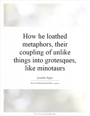 How he loathed metaphors, their coupling of unlike things into grotesques, like minotaurs Picture Quote #1