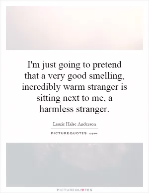 I'm just going to pretend that a very good smelling, incredibly warm stranger is sitting next to me, a harmless stranger Picture Quote #1