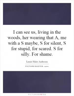 I can see us, living in the woods, her wearing that A, me with a S maybe, S for silent, S for stupid, for scared. S for silly. For shame Picture Quote #1