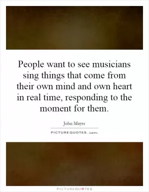 People want to see musicians sing things that come from their own mind and own heart in real time, responding to the moment for them Picture Quote #1