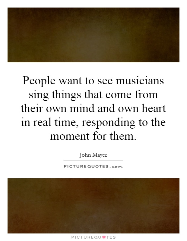 People want to see musicians sing things that come from their own mind and own heart in real time, responding to the moment for them Picture Quote #1
