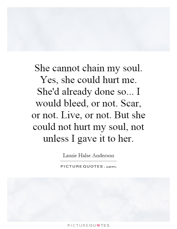 She cannot chain my soul. Yes, she could hurt me. She'd already done so... I would bleed, or not. Scar, or not. Live, or not. But she could not hurt my soul, not unless I gave it to her Picture Quote #1