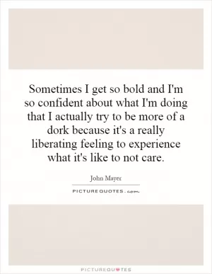 Sometimes I get so bold and I'm so confident about what I'm doing that I actually try to be more of a dork because it's a really liberating feeling to experience what it's like to not care Picture Quote #1