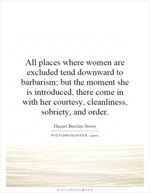 All places where women are excluded tend downward to barbarism; but the moment she is introduced, there come in with her courtesy, cleanliness, sobriety, and order Picture Quote #1