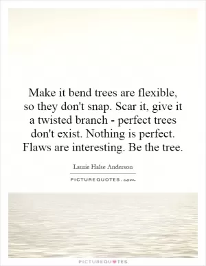 Make it bend trees are flexible, so they don't snap. Scar it, give it a twisted branch - perfect trees don't exist. Nothing is perfect. Flaws are interesting. Be the tree Picture Quote #1