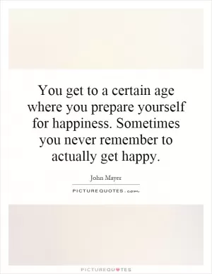 You get to a certain age where you prepare yourself for happiness. Sometimes you never remember to actually get happy Picture Quote #1
