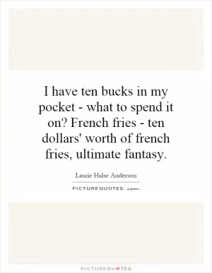 I have ten bucks in my pocket - what to spend it on? French fries - ten dollars' worth of french fries, ultimate fantasy Picture Quote #1