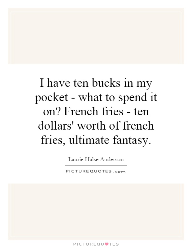 I have ten bucks in my pocket - what to spend it on? French fries - ten dollars' worth of french fries, ultimate fantasy Picture Quote #1