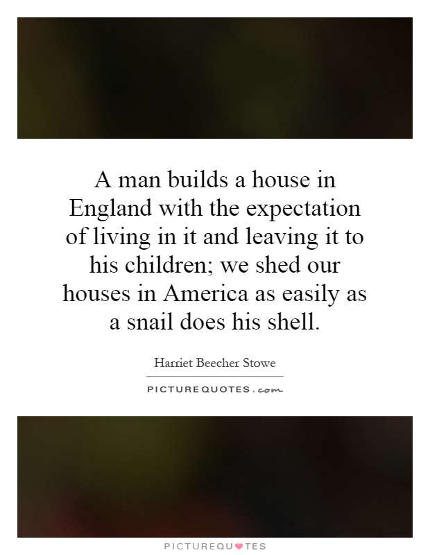 A man builds a house in England with the expectation of living in it and leaving it to his children; we shed our houses in America as easily as a snail does his shell Picture Quote #1